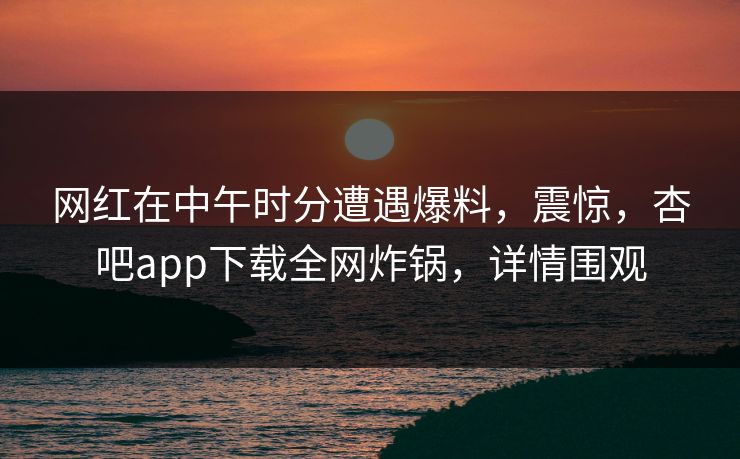 网红在中午时分遭遇爆料，震惊，杏吧app下载全网炸锅，详情围观