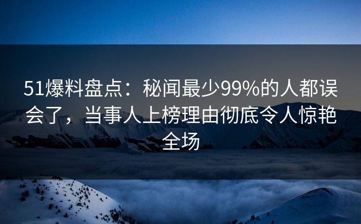 51爆料盘点：秘闻最少99%的人都误会了，当事人上榜理由彻底令人惊艳全场