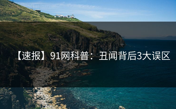 【速报】91网科普:丑闻背后3大误区 【速报】91网科普:丑闻背后3大误区