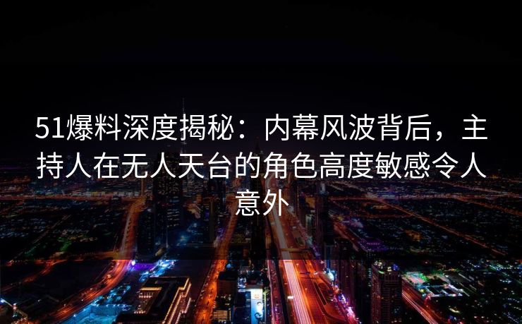 51爆料深度揭秘：内幕风波背后，主持人在无人天台的角色高度敏感令人意外