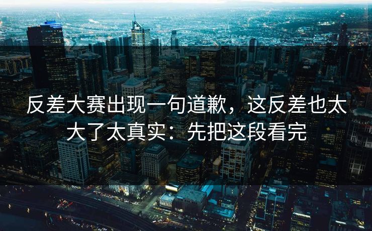 反差大赛出现一句道歉，这反差也太大了太真实：先把这段看完