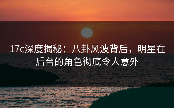 17c深度揭秘：八卦风波背后，明星在后台的角色彻底令人意外