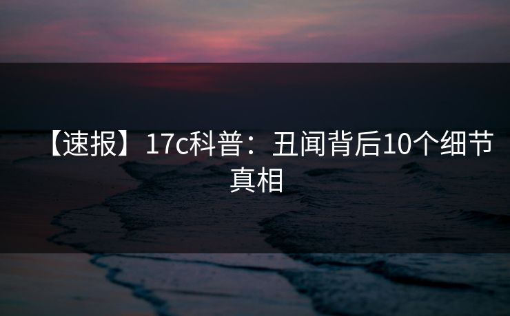 【速报】17c科普:丑闻背后10个细节真相 【速报】17c科普:丑闻背后10个细节真相