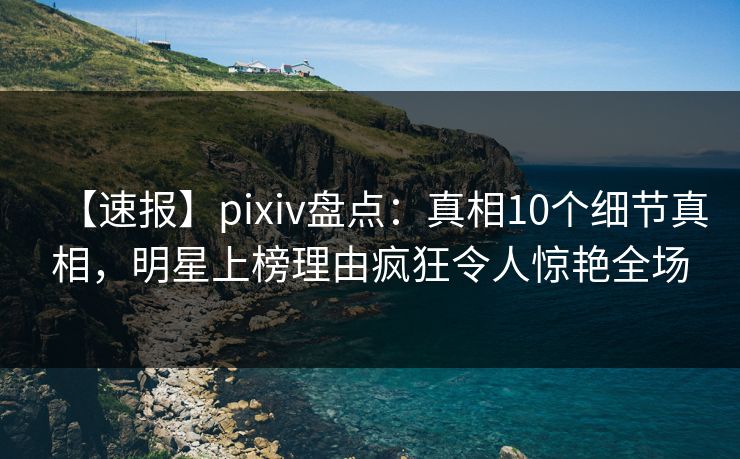 【速报】pixiv盘点：真相10个细节真相，明星上榜理由疯狂令人惊艳全场