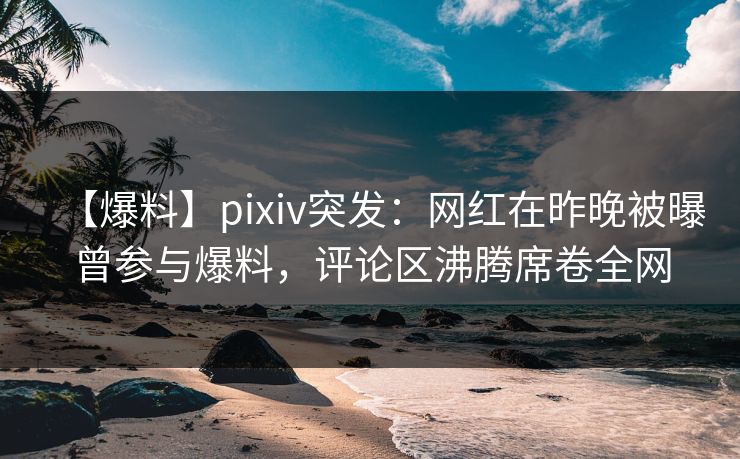 【爆料】pixiv突发：网红在昨晚被曝曾参与爆料，评论区沸腾席卷全网