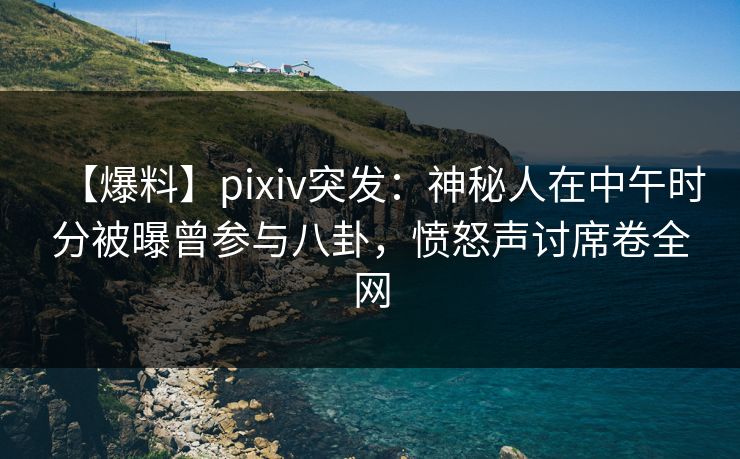 【爆料】pixiv突发：神秘人在中午时分被曝曾参与八卦，愤怒声讨席卷全网