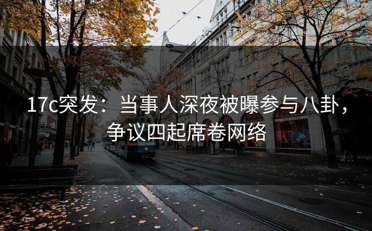 17c突发:当事人深夜被曝参与八卦,争议四起席卷网络 17c突发:当事人深夜被曝参与八卦,争议四起席卷网络