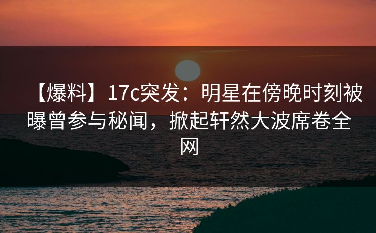 【爆料】17c突发：明星在傍晚时刻被曝曾参与秘闻，掀起轩然大波席卷全网