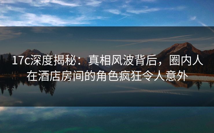17c深度揭秘：真相风波背后，圈内人在酒店房间的角色疯狂令人意外