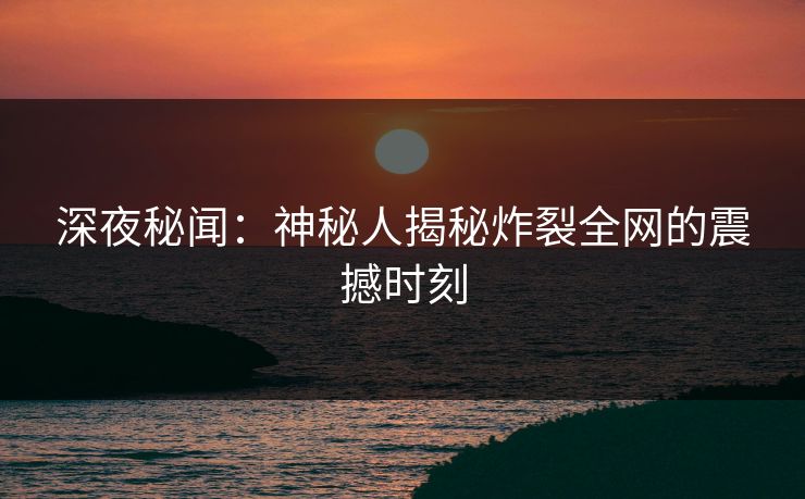 深夜秘闻：神秘人揭秘炸裂全网的震撼时刻