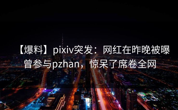 【爆料】pixiv突发：网红在昨晚被曝曾参与pzhan，惊呆了席卷全网