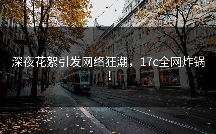 深夜花絮引发网络狂潮，17c全网炸锅！