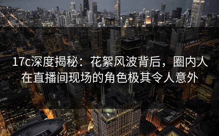17c深度揭秘：花絮风波背后，圈内人在直播间现场的角色极其令人意外