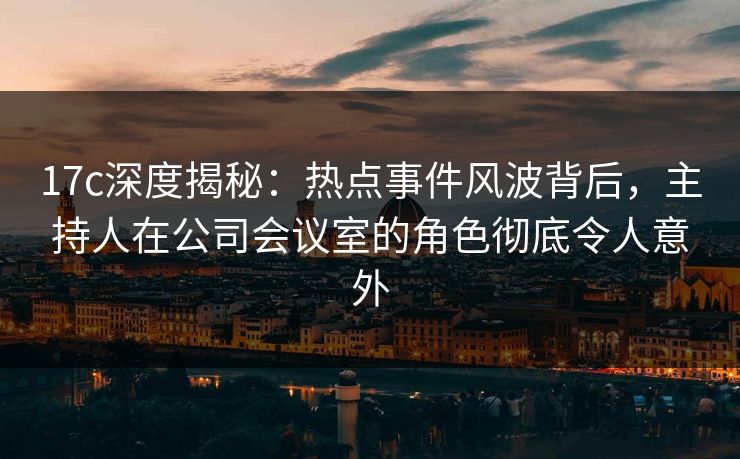 17c深度揭秘：热点事件风波背后，主持人在公司会议室的角色彻底令人意外