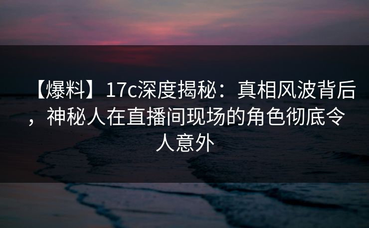 【爆料】17c深度揭秘：真相风波背后，神秘人在直播间现场的角色彻底令人意外