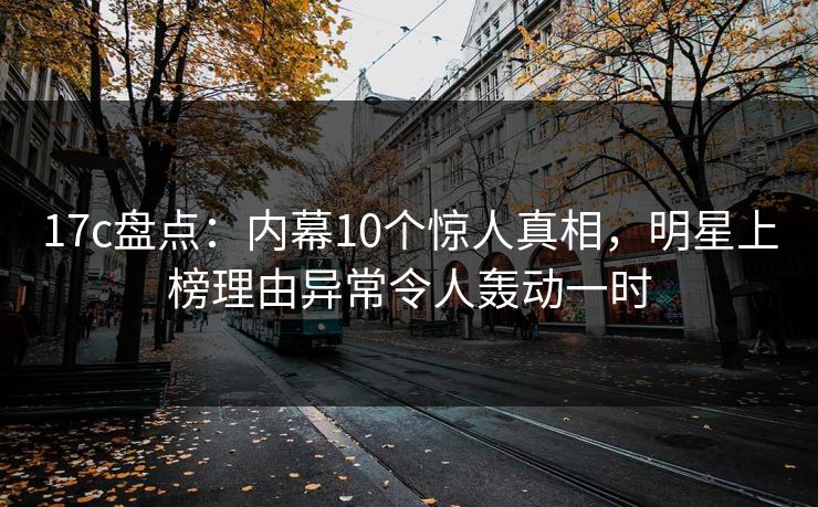 17c盘点：内幕10个惊人真相，明星上榜理由异常令人轰动一时