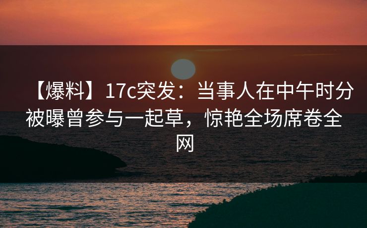 【爆料】17c突发：当事人在中午时分被曝曾参与一起草，惊艳全场席卷全网