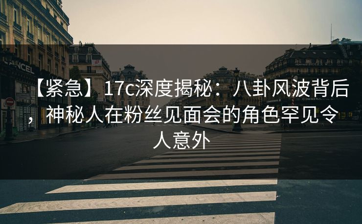 【紧急】17c深度揭秘：八卦风波背后，神秘人在粉丝见面会的角色罕见令人意外