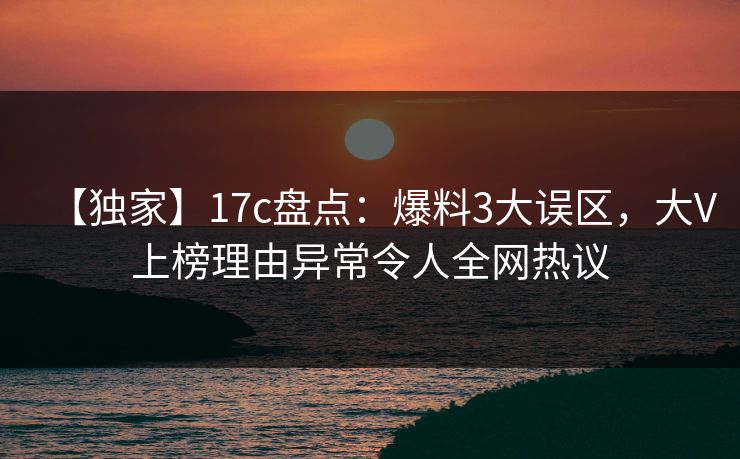 【独家】17c盘点：爆料3大误区，大V上榜理由异常令人全网热议