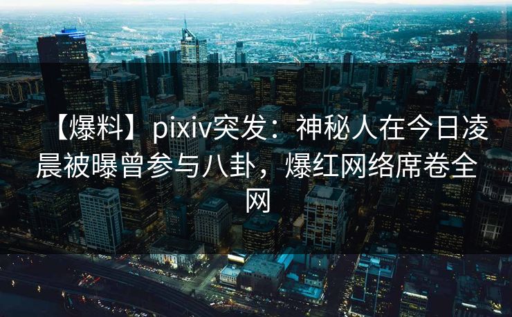 【爆料】pixiv突发：神秘人在今日凌晨被曝曾参与八卦，爆红网络席卷全网