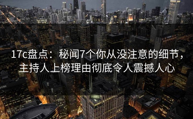 17c盘点：秘闻7个你从没注意的细节，主持人上榜理由彻底令人震撼人心