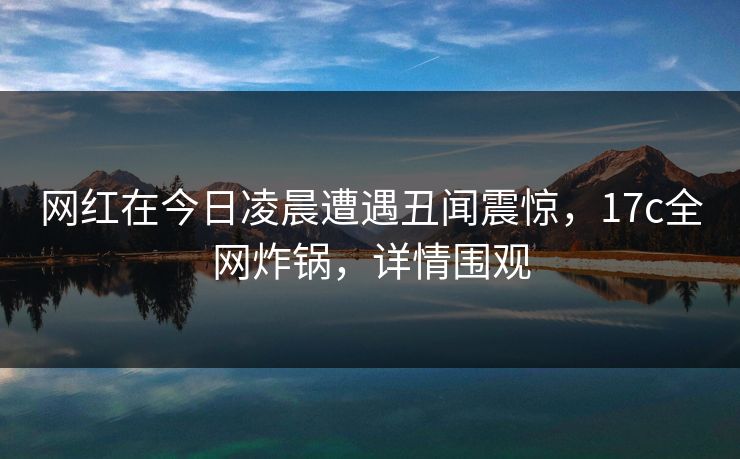网红在今日凌晨遭遇丑闻震惊，17c全网炸锅，详情围观