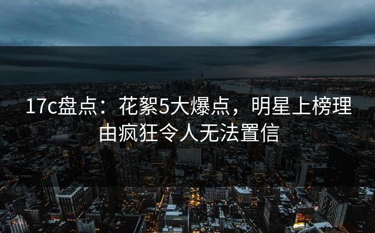 17c盘点：花絮5大爆点，明星上榜理由疯狂令人无法置信