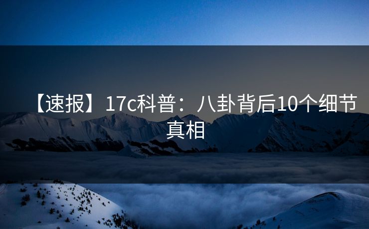 【速报】17c科普：八卦背后10个细节真相