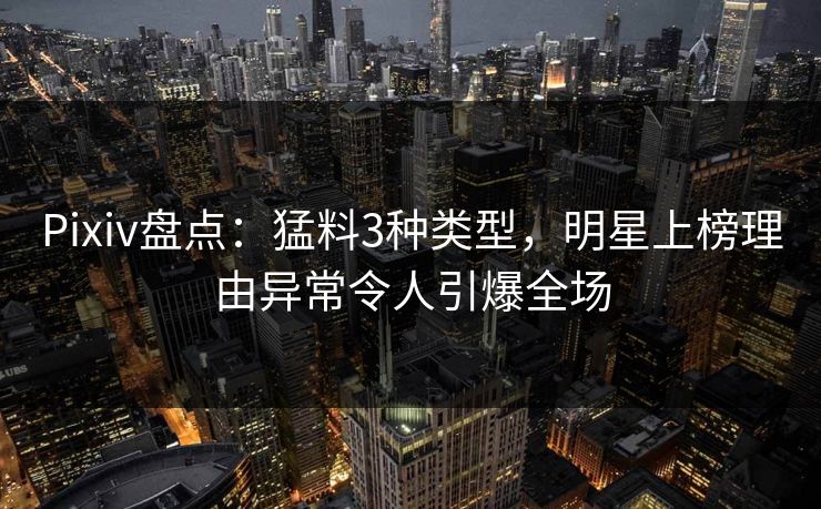 Pixiv盘点：猛料3种类型，明星上榜理由异常令人引爆全场