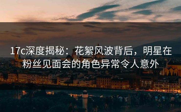 17c深度揭秘：花絮风波背后，明星在粉丝见面会的角色异常令人意外