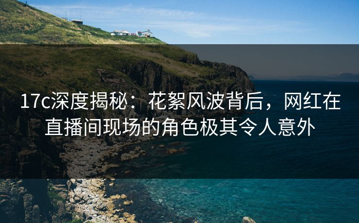 17c深度揭秘：花絮风波背后，网红在直播间现场的角色极其令人意外