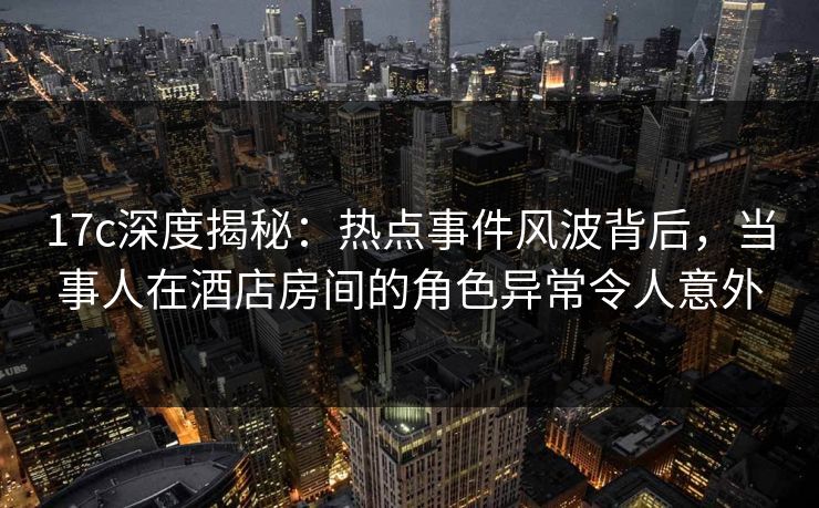 17c深度揭秘：热点事件风波背后，当事人在酒店房间的角色异常令人意外
