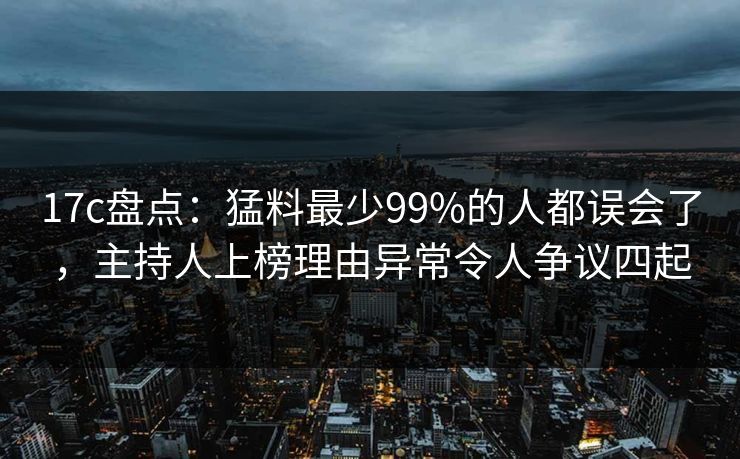 17c盘点：猛料最少99%的人都误会了，主持人上榜理由异常令人争议四起