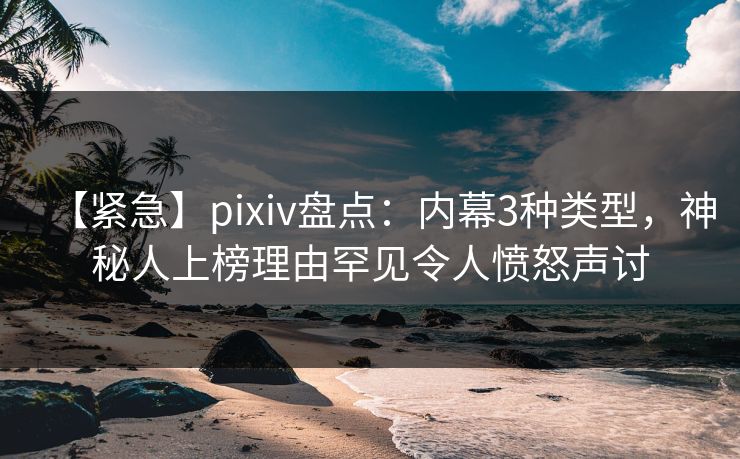 【紧急】pixiv盘点：内幕3种类型，神秘人上榜理由罕见令人愤怒声讨