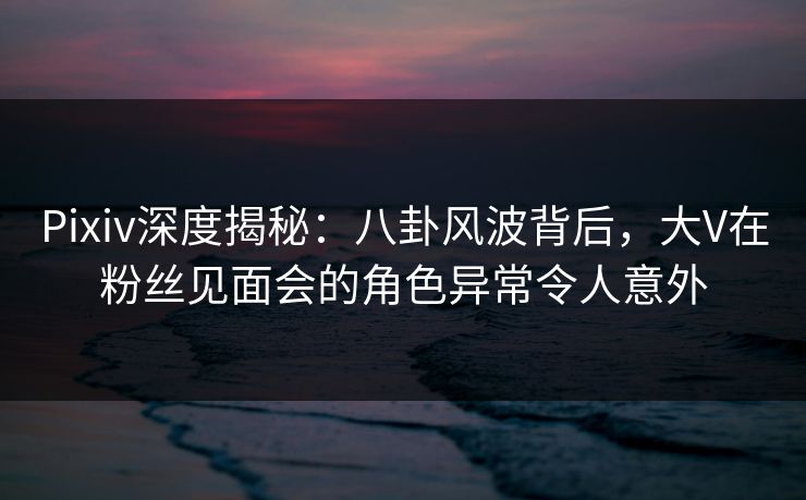 Pixiv深度揭秘：八卦风波背后，大V在粉丝见面会的角色异常令人意外