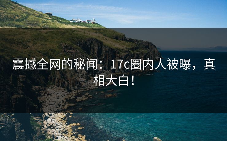 震撼全网的秘闻：17c圈内人被曝，真相大白！