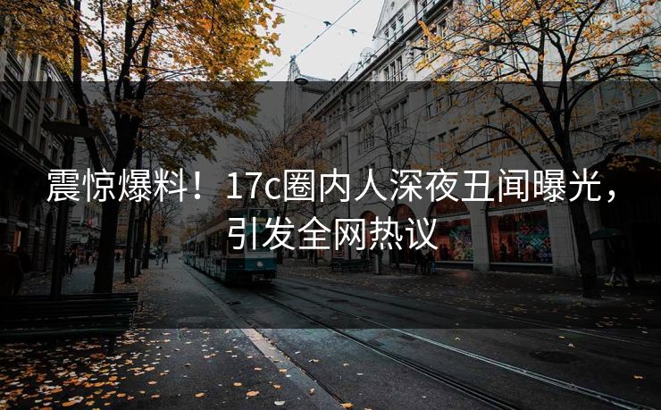 震惊爆料！17c圈内人深夜丑闻曝光，引发全网热议