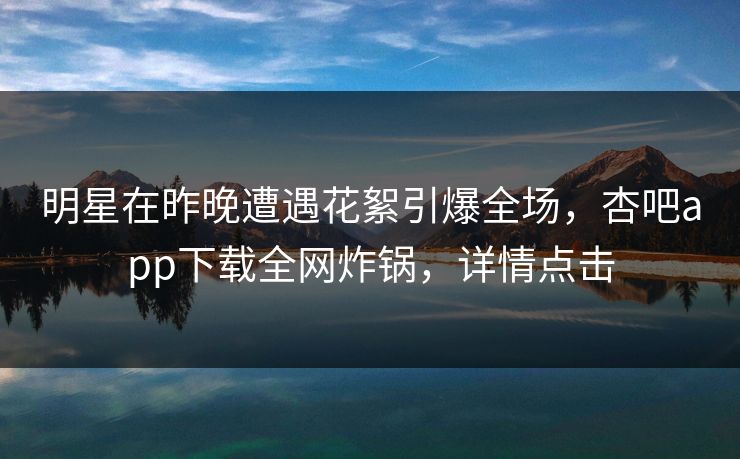 明星在昨晚遭遇花絮引爆全场，杏吧app下载全网炸锅，详情点击