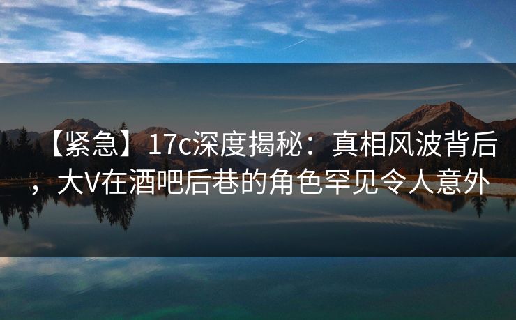 【紧急】17c深度揭秘：真相风波背后，大V在酒吧后巷的角色罕见令人意外