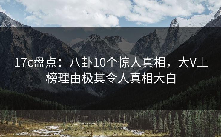 17c盘点：八卦10个惊人真相，大V上榜理由极其令人真相大白