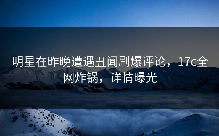 明星在昨晚遭遇丑闻刷爆评论，17c全网炸锅，详情曝光