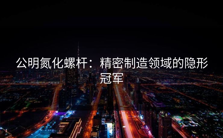 公明氮化螺杆:精密制造领域的隐形冠军 公明氮化螺杆:精密制造领域的隐形冠军
