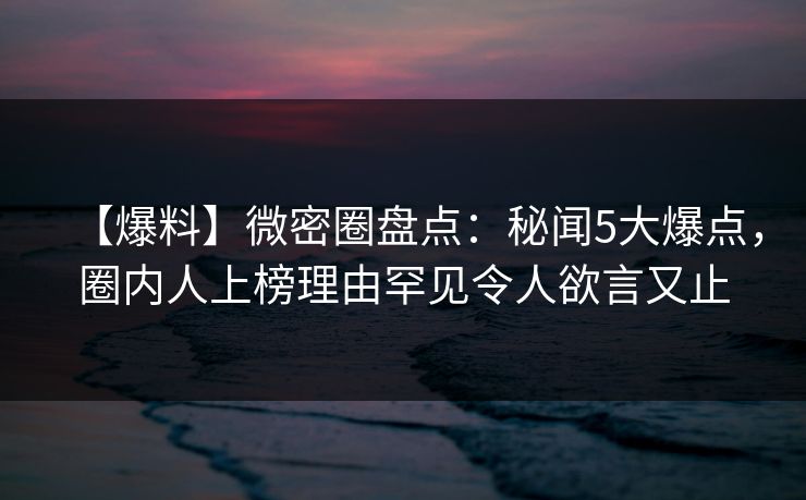【爆料】微密圈盘点：秘闻5大爆点，圈内人上榜理由罕见令人欲言又止