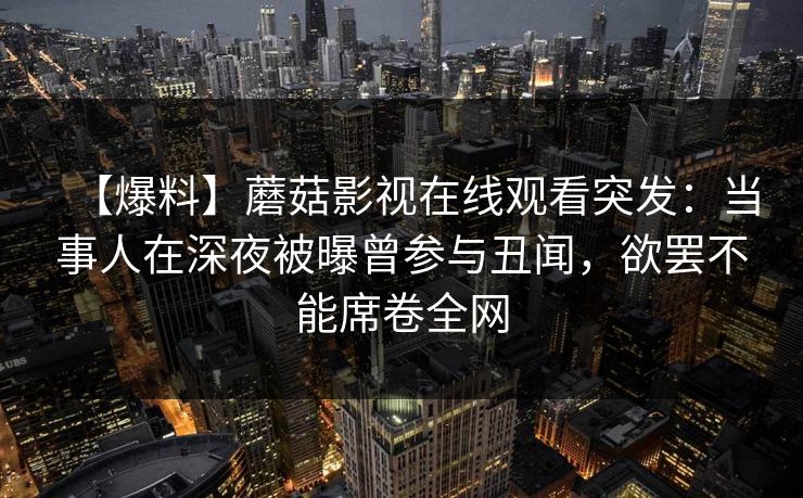 【爆料】蘑菇影视在线观看突发:当事人在深夜被曝曾参与丑闻,欲罢不能席卷全网 【爆料】蘑菇影视在线观看突发:当事人在深夜被曝曾参与丑闻,欲罢不能席卷全网
