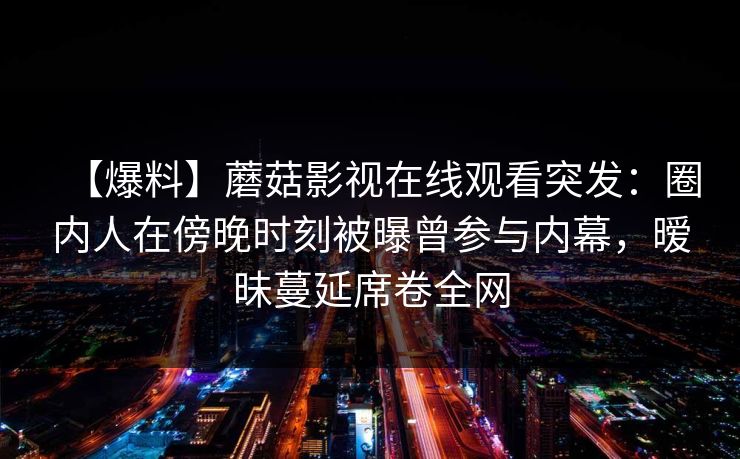 【爆料】蘑菇影视在线观看突发：圈内人在傍晚时刻被曝曾参与内幕，暧昧蔓延席卷全网