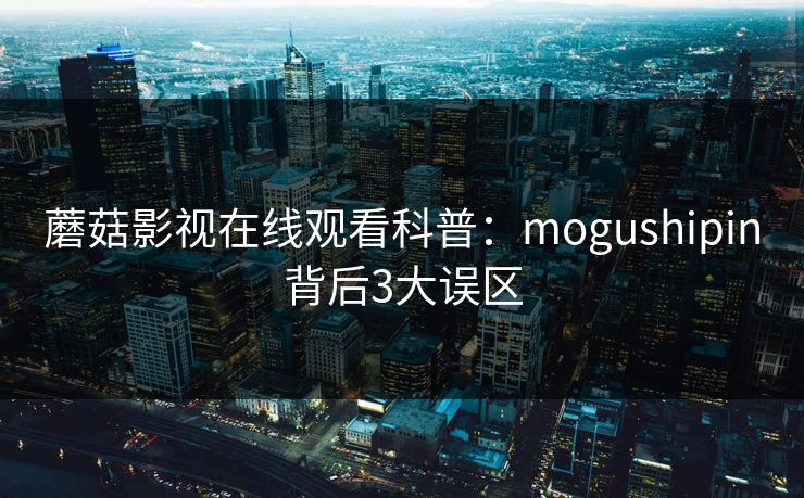 蘑菇影视在线观看科普:mogushipin背后3大误区 蘑菇影视在线观看科普:mogushipin背后3大误区