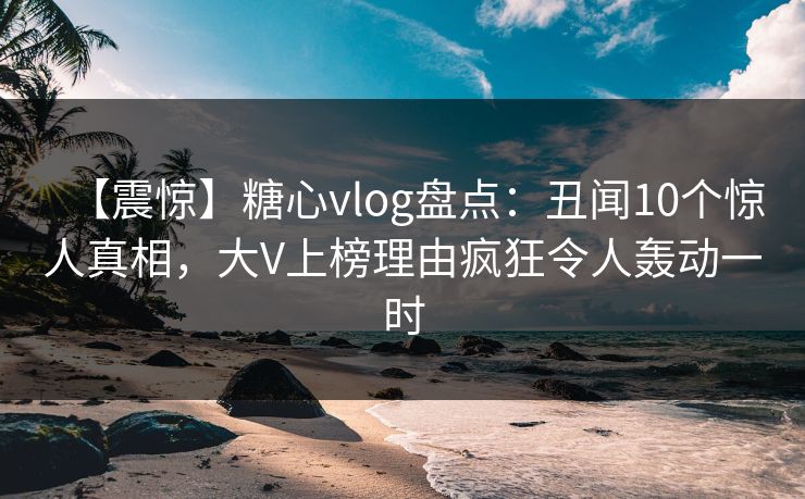 【震惊】糖心vlog盘点:丑闻10个惊人真相,大V上榜理由疯狂令人轰动一时 【震惊】糖心vlog盘点:丑闻10个惊人真相,大V上榜理由疯狂令人轰动一时
