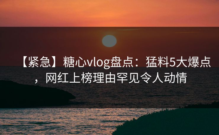 【紧急】糖心vlog盘点：猛料5大爆点，网红上榜理由罕见令人动情