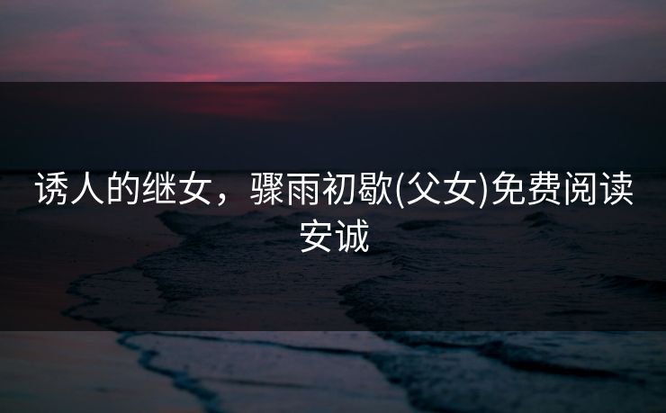 诱人的继女，骤雨初歇(父女)免费阅读安诚