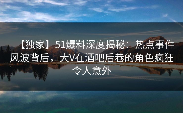 【独家】51爆料深度揭秘：热点事件风波背后，大V在酒吧后巷的角色疯狂令人意外